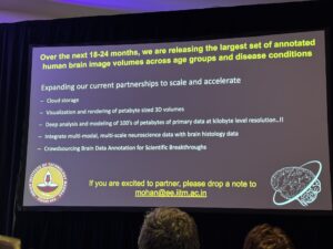 Slide from session: Over the next 18-24 months, we are releasing the largest set of annotateuhuman brain image volumes across age groups and disease conditions Expanding our current partnerships to scale and accelerate - Cloud storage - Visualization and rendering of petabyte sized 3D volumes - Deep analysis and modeling of 100's of petabytes of primary data at kilobyte level resolution ..!! - Integrate multi-modal, multi-scale neuroscience data with brain histology data - Crowdsourcing Brain Data Annotation for Scientific Breakthroughs OLOG वििभयति कमज DRAS If you are excited to partner, please drop a note to mohan@ee.iitm.ac.in